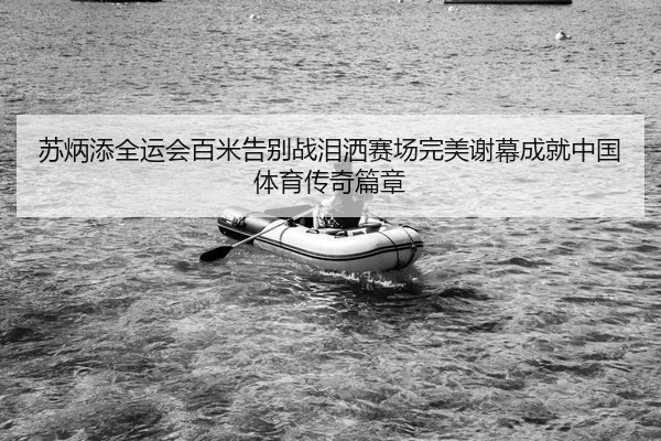 苏炳添全运会百米告别战泪洒赛场完美谢幕成就中国体育传奇篇章